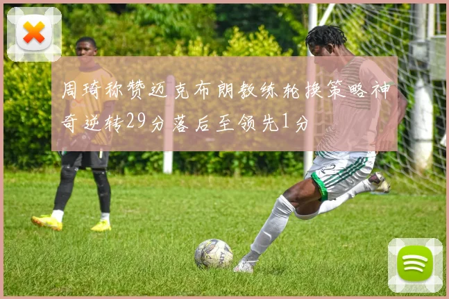周琦称赞迈克布朗教练轮换策略神奇逆转29分落后至领先1分