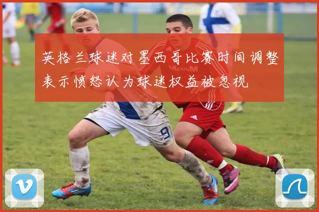 英格兰球迷对墨西哥比赛时间调整表示愤怒认为球迷权益被忽视
