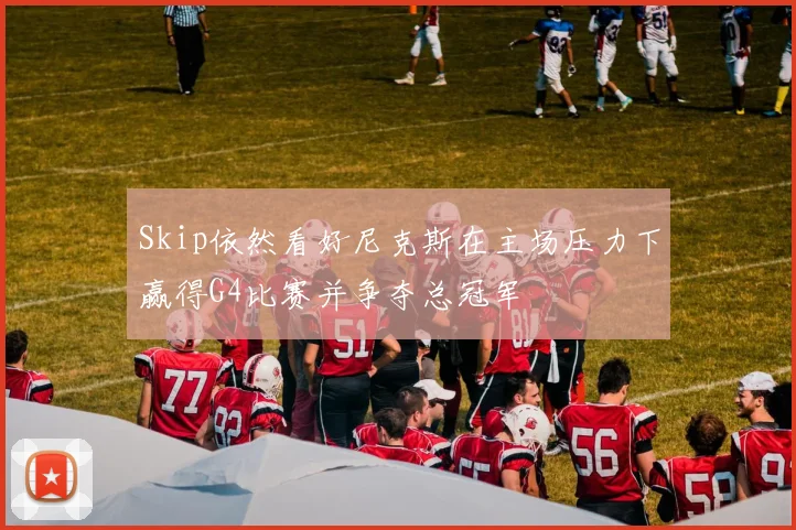 Skip依然看好尼克斯在主场压力下赢得G4比赛并争夺总冠军