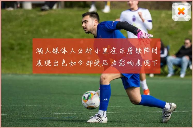 湖人媒体人分析小里在东詹缺阵时表现出色如今却受压力影响表现下滑
