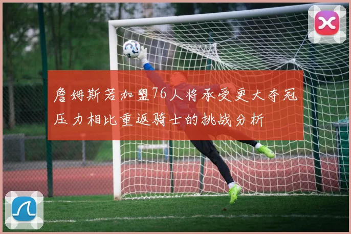 詹姆斯若加盟76人将承受更大夺冠压力相比重返骑士的挑战分析