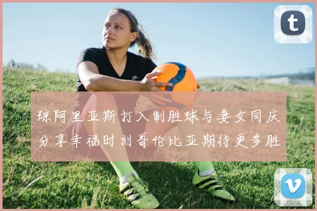 琼阿里亚斯打入制胜球与妻女同庆分享幸福时刻哥伦比亚期待更多胜利