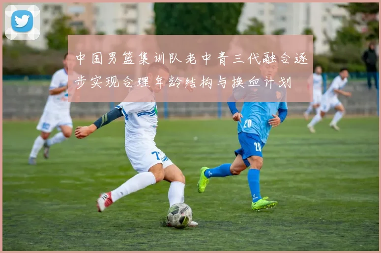 中国男篮集训队老中青三代融合逐步实现合理年龄结构与换血计划