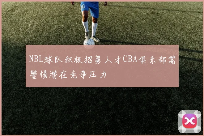 NBL球队积极招募人才CBA俱乐部需警惕潜在竞争压力