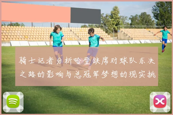 骑士记者分析哈登缺席对球队东决之路的影响与总冠军梦想的现实挑战