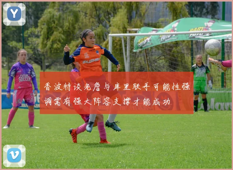 香波特谈老詹与库里联手可能性强调需有强大阵容支撑才能成功
