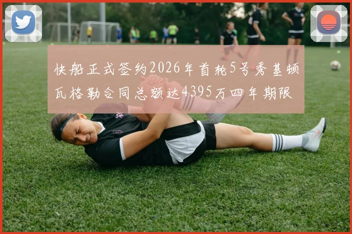 快船正式签约2026年首轮5号秀基顿瓦格勒合同总额达4395万四年期限