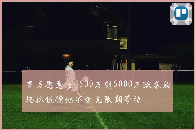 罗马愿意出4500万到5000万欧求购格林伍德他不会无限期等待