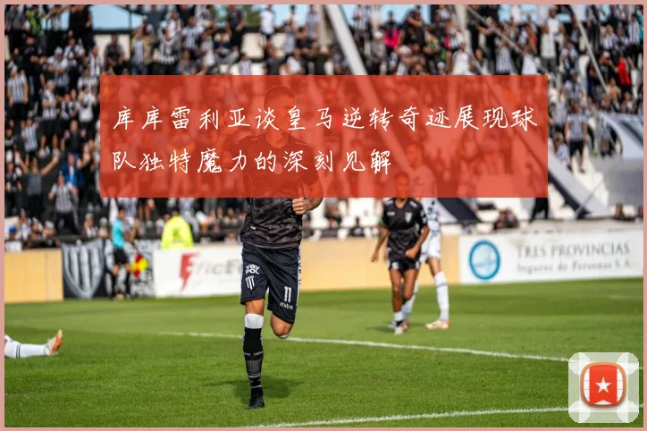 库库雷利亚谈皇马逆转奇迹展现球队独特魔力的深刻见解